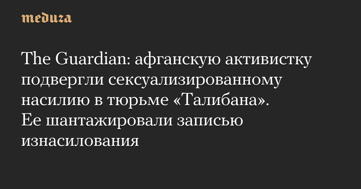 The Guardian: афганскую активистку подвергли сексуализированному насилию в тюрьме «Талибана». Ее шантажировали записью изнасилования